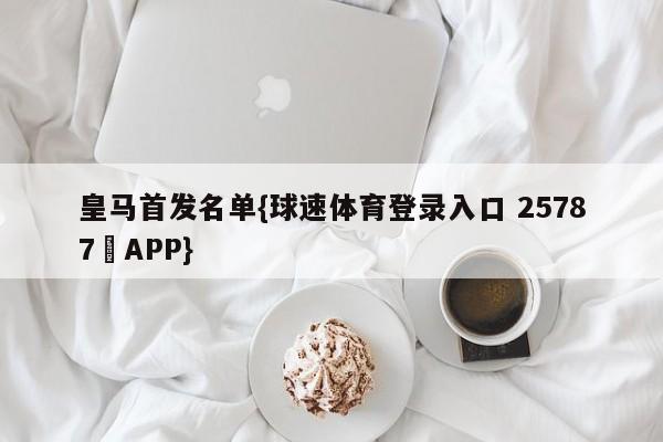皇马首发名单{球速体育登录入口 25787▪APP}