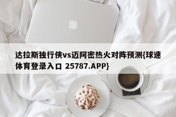 达拉斯独行侠vs迈阿密热火对阵预测{球速体育登录入口 25787.APP}
