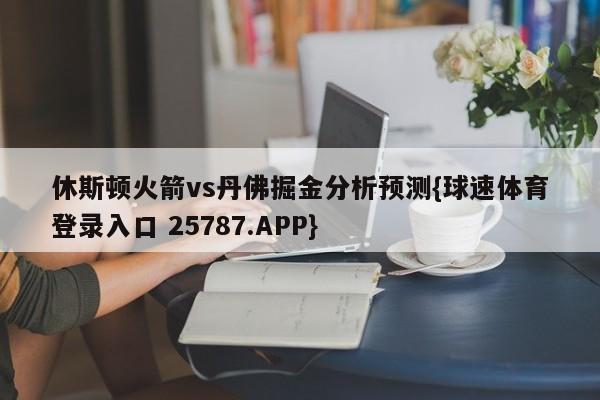 休斯顿火箭vs丹佛掘金分析预测{球速体育登录入口 25787.APP}