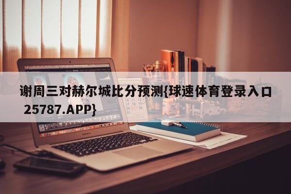 谢周三对赫尔城比分预测{球速体育登录入口 25787.APP}
