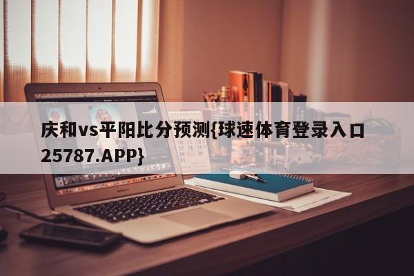 庆和vs平阳比分预测{球速体育登录入口 25787.APP}