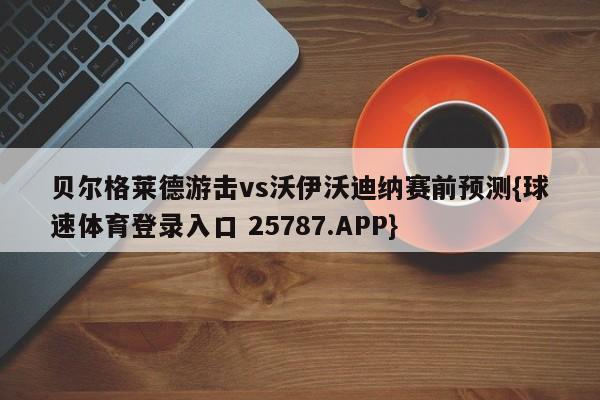 贝尔格莱德游击vs沃伊沃迪纳赛前预测{球速体育登录入口 25787.APP}