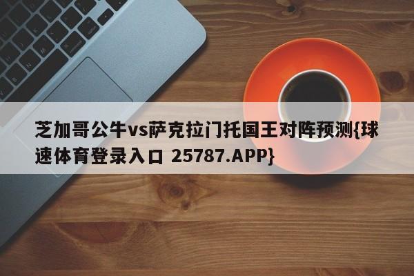 芝加哥公牛vs萨克拉门托国王对阵预测{球速体育登录入口 25787.APP}
