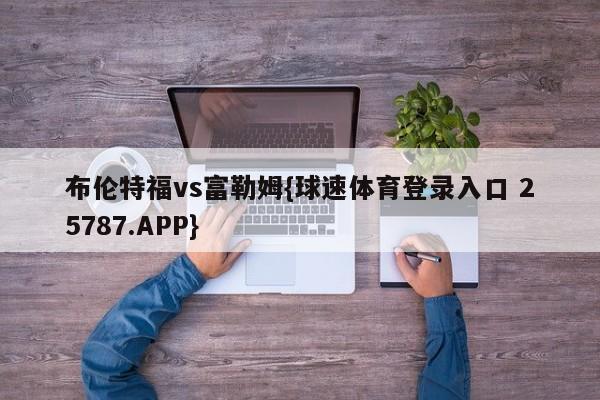 布伦特福vs富勒姆{球速体育登录入口 25787.APP}