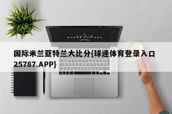 国际米兰亚特兰大比分{球速体育登录入口 25787.APP}