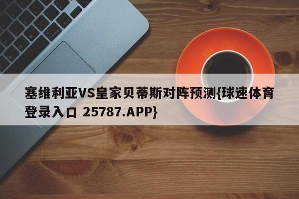 塞维利亚VS皇家贝蒂斯对阵预测{球速体育登录入口 25787.APP}