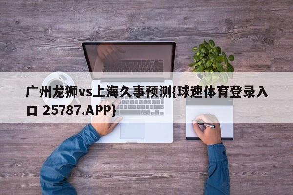 广州龙狮vs上海久事预测{球速体育登录入口 25787.APP}