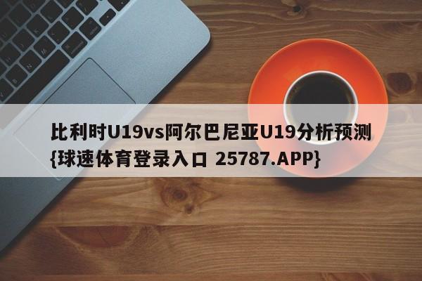 比利时U19vs阿尔巴尼亚U19分析预测{球速体育登录入口 25787.APP}