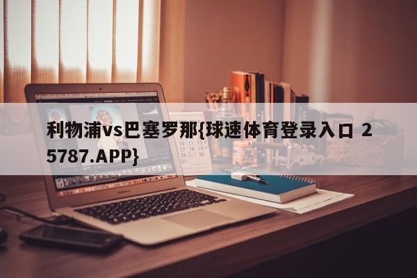 利物浦vs巴塞罗那{球速体育登录入口 25787.APP}