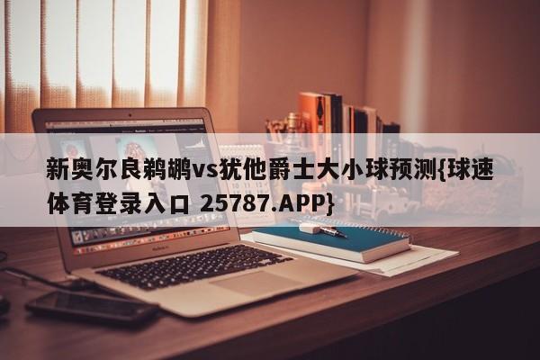 新奥尔良鹈鹕vs犹他爵士大小球预测{球速体育登录入口 25787.APP}