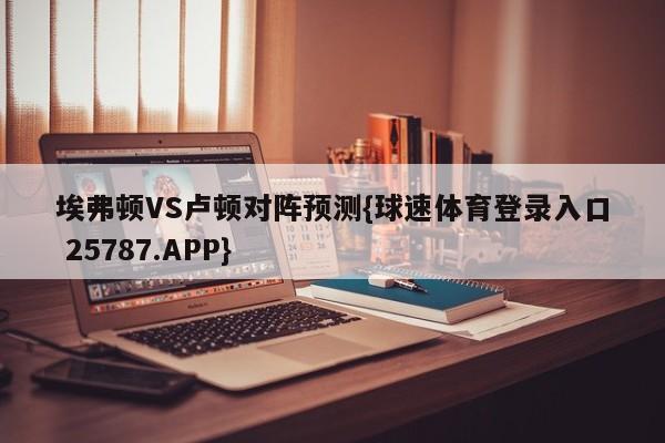 埃弗顿VS卢顿对阵预测{球速体育登录入口 25787.APP}