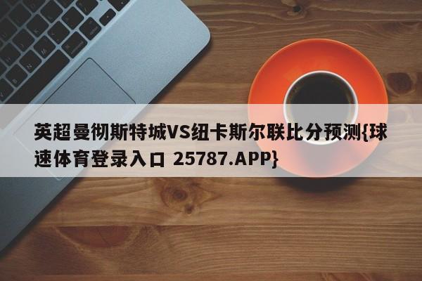 英超曼彻斯特城VS纽卡斯尔联比分预测{球速体育登录入口 25787.APP}