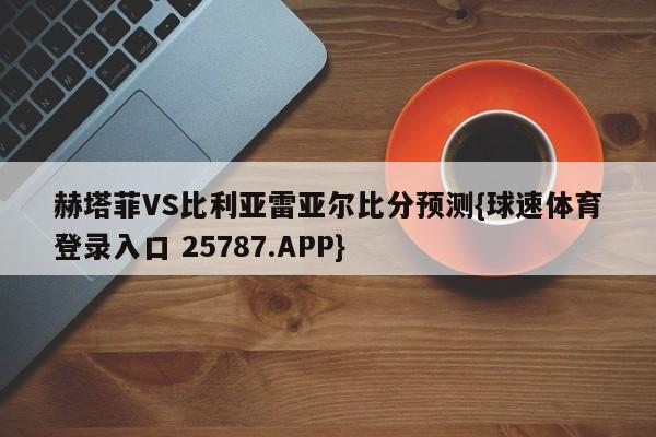 赫塔菲VS比利亚雷亚尔比分预测{球速体育登录入口 25787.APP}