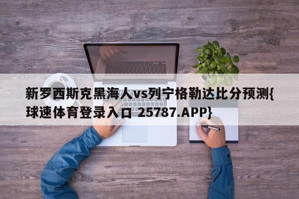 新罗西斯克黑海人vs列宁格勒达比分预测{球速体育登录入口 25787.APP}