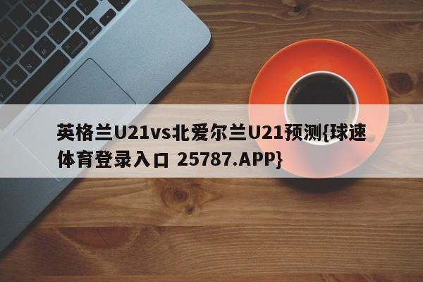 英格兰U21vs北爱尔兰U21预测{球速体育登录入口 25787.APP}