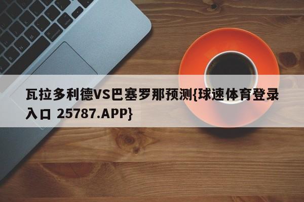 瓦拉多利德VS巴塞罗那预测{球速体育登录入口 25787.APP}