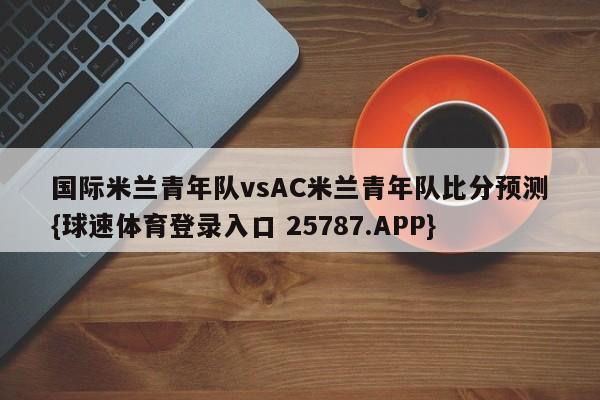 国际米兰青年队vsAC米兰青年队比分预测{球速体育登录入口 25787.APP}