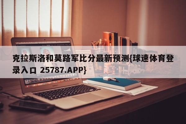 克拉斯洛和莫路军比分最新预测{球速体育登录入口 25787.APP}