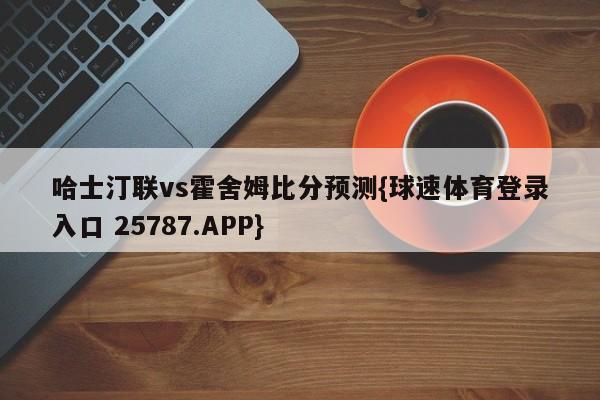哈士汀联vs霍舍姆比分预测{球速体育登录入口 25787.APP}