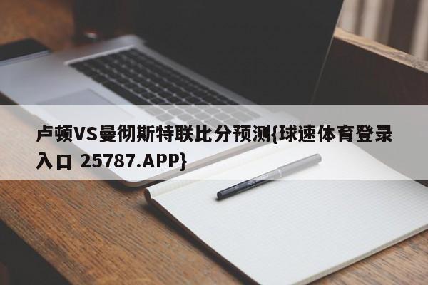 卢顿VS曼彻斯特联比分预测{球速体育登录入口 25787.APP}
