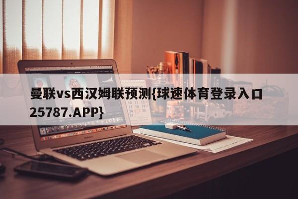 曼联vs西汉姆联预测{球速体育登录入口 25787.APP}