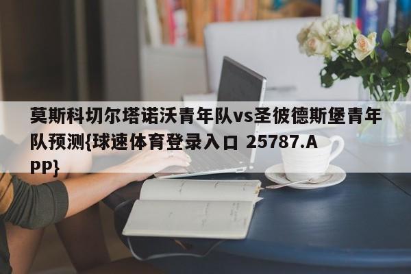 莫斯科切尔塔诺沃青年队vs圣彼德斯堡青年队预测{球速体育登录入口 25787.APP}