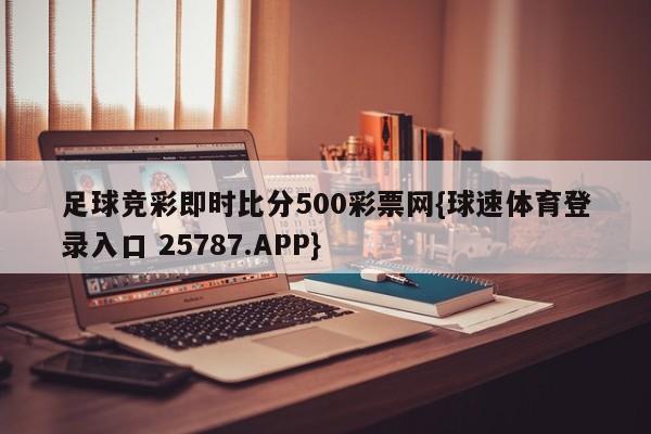 足球竞彩即时比分500彩票网{球速体育登录入口 25787.APP}