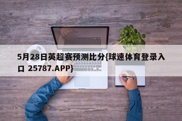 5月28日英超赛预测比分{球速体育登录入口 25787.APP}