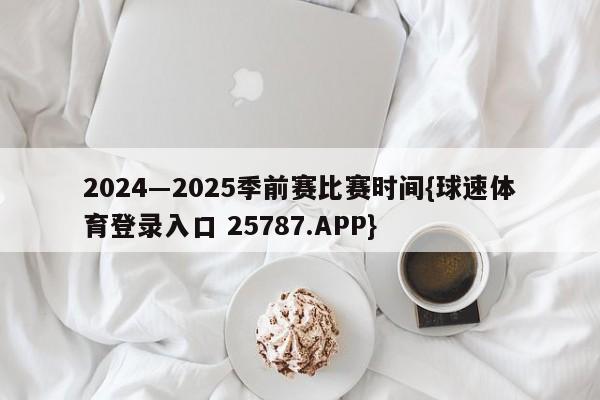 2024―2025季前赛比赛时间{球速体育登录入口 25787.APP}