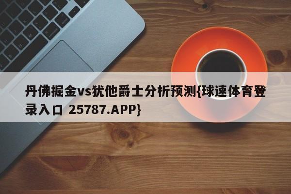 丹佛掘金vs犹他爵士分析预测{球速体育登录入口 25787.APP}