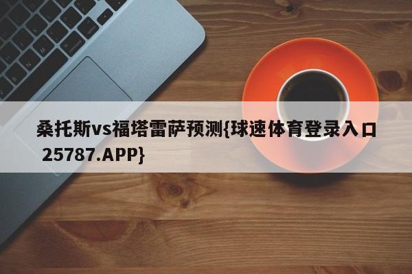 桑托斯vs福塔雷萨预测{球速体育登录入口 25787.APP}
