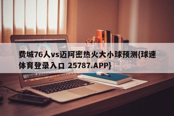 费城76人vs迈阿密热火大小球预测{球速体育登录入口 25787.APP}