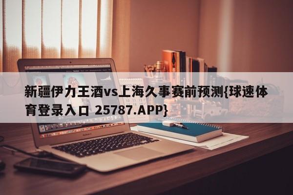 新疆伊力王酒vs上海久事赛前预测{球速体育登录入口 25787.APP}