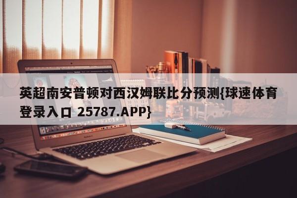 英超南安普顿对西汉姆联比分预测{球速体育登录入口 25787.APP}