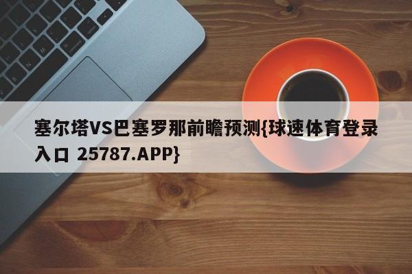 塞尔塔VS巴塞罗那前瞻预测{球速体育登录入口 25787.APP}