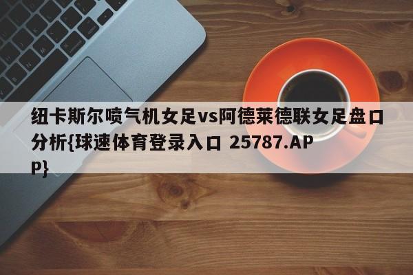 纽卡斯尔喷气机女足vs阿德莱德联女足盘口分析{球速体育登录入口 25787.APP}