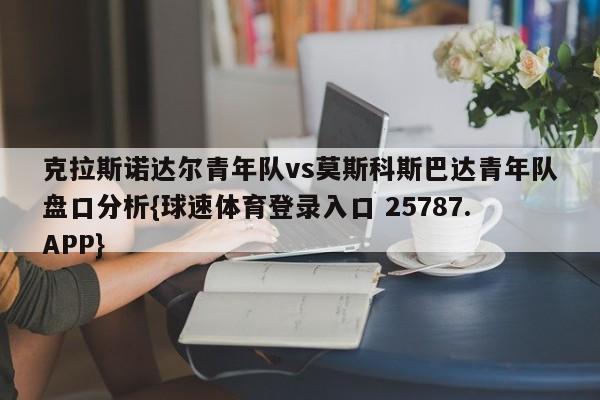 克拉斯诺达尔青年队vs莫斯科斯巴达青年队盘口分析{球速体育登录入口 25787.APP}