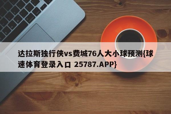 达拉斯独行侠vs费城76人大小球预测{球速体育登录入口 25787.APP}