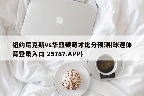 纽约尼克斯vs华盛顿奇才比分预测{球速体育登录入口 25787.APP}