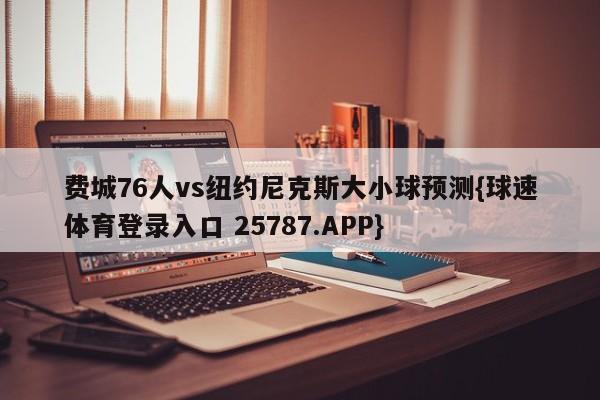 费城76人vs纽约尼克斯大小球预测{球速体育登录入口 25787.APP}