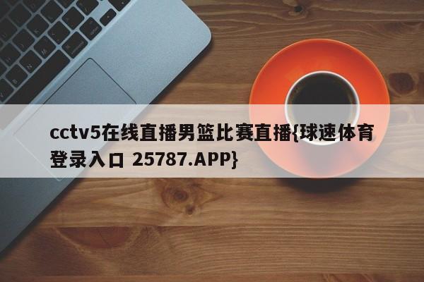 cctv5在线直播男篮比赛直播{球速体育登录入口 25787.APP}