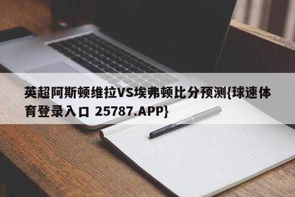 英超阿斯顿维拉VS埃弗顿比分预测{球速体育登录入口 25787.APP}