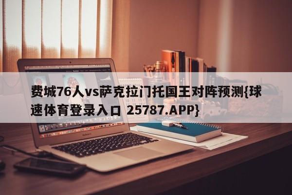 费城76人vs萨克拉门托国王对阵预测{球速体育登录入口 25787.APP}