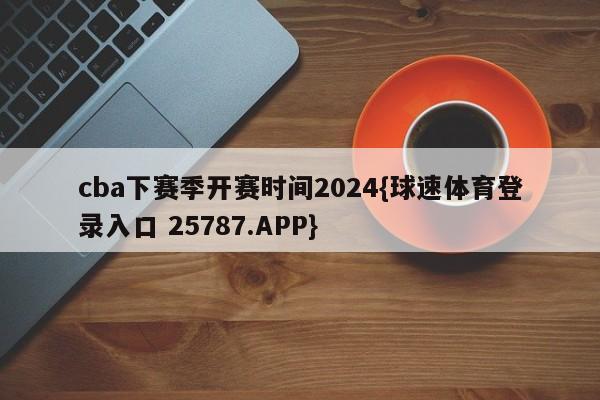 cba下赛季开赛时间2024{球速体育登录入口 25787.APP}
