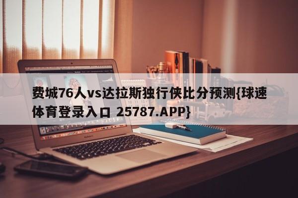 费城76人vs达拉斯独行侠比分预测{球速体育登录入口 25787.APP}