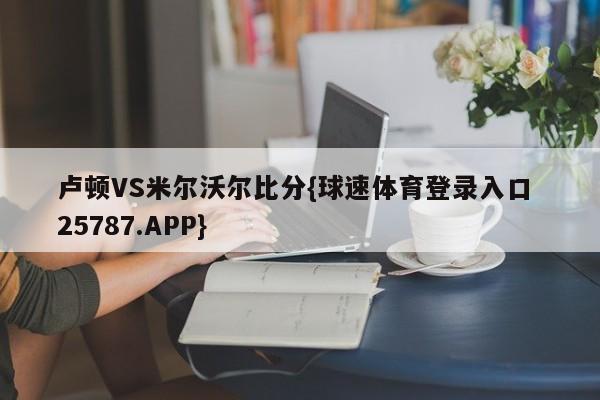 卢顿VS米尔沃尔比分{球速体育登录入口 25787.APP}