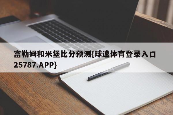 富勒姆和米堡比分预测{球速体育登录入口 25787.APP}