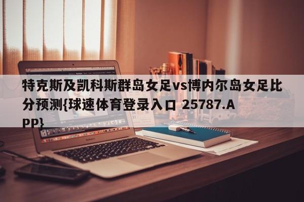 特克斯及凯科斯群岛女足vs博内尔岛女足比分预测{球速体育登录入口 25787.APP}