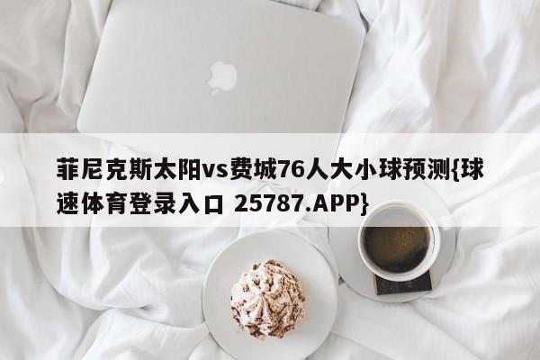 菲尼克斯太阳vs费城76人大小球预测{球速体育登录入口 25787.APP}