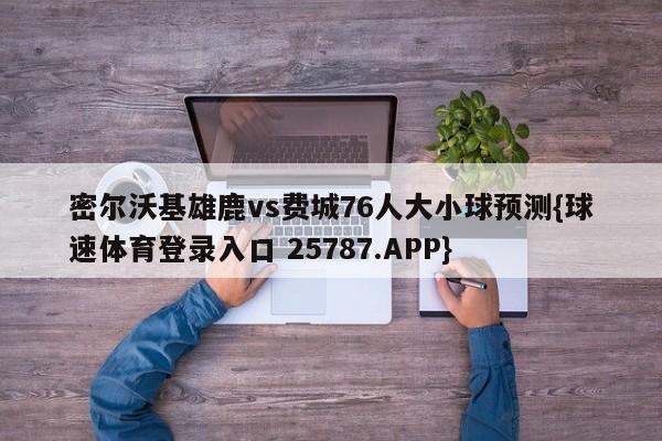密尔沃基雄鹿vs费城76人大小球预测{球速体育登录入口 25787.APP}